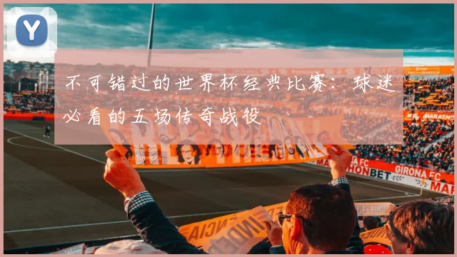 不可错过的世界杯经典比赛：球迷必看的五场传奇战役