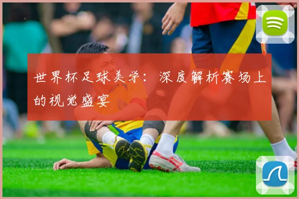 世界杯足球美学:深度解析赛场上的视觉盛宴