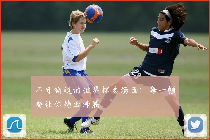 不可错过的世界杯名场面:每一帧都让你热血沸腾