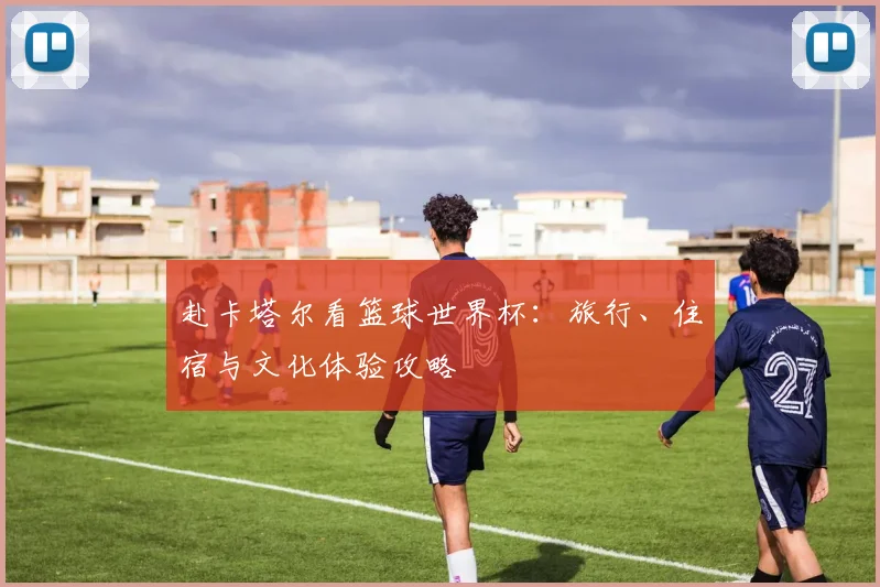 赴卡塔尔看篮球世界杯：旅行、住宿与文化体验攻略