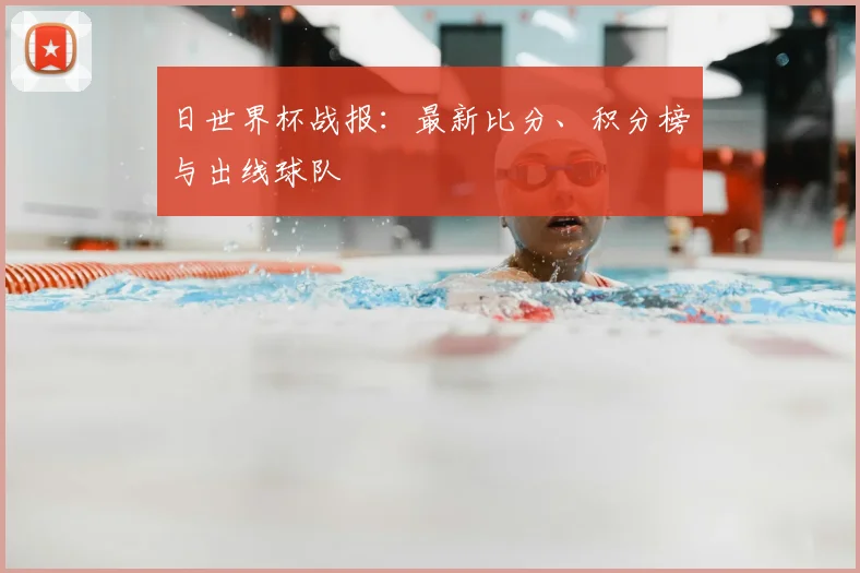 日世界杯战报：最新比分、积分榜与出线球队