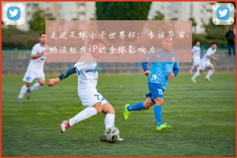 走进足球小子世界杯：专访导演，畅谈经典IP的全球影响力