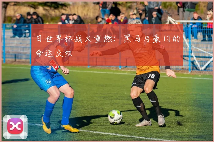 日世界杯战火重燃：黑马与豪门的命运交织