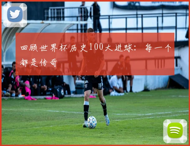 回顾世界杯历史100大进球：每一个都是传奇